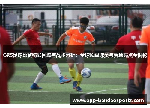 GRS足球比赛精彩回顾与战术分析：全球顶级球员与赛场亮点全揭秘