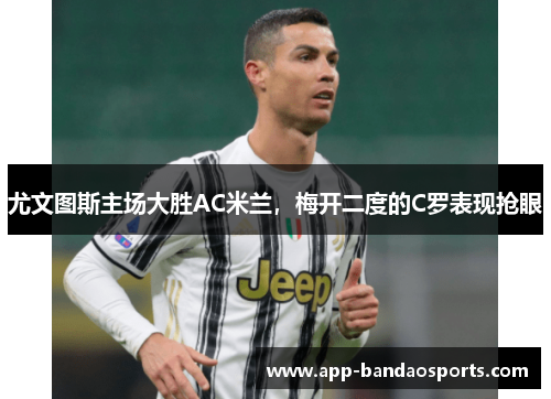 尤文图斯主场大胜AC米兰，梅开二度的C罗表现抢眼