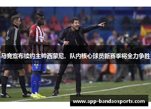 马竞宣布续约主帅西蒙尼，队内核心球员新赛季将全力争胜